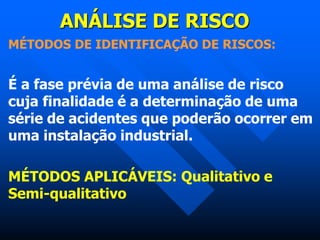 ANÁLISE DE RISCO
MÉTODOS DE IDENTIFICAÇÃO DE RISCOS:
É a fase prévia de uma análise de risco
cuja finalidade é a determinação de uma
série de acidentes que poderão ocorrer em
uma instalação industrial.
MÉTODOS APLICÁVEIS: Qualitativo e
Semi-qualitativo
 