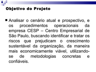 Objetivo do Projeto Analisar o cenário atual e prospectivo, e os procedimentos operacionais da empresa CESP – Centro Empresarial de São Paulo, buscando identificar e tratar os riscos que prejudicam o crescimento sustentável da organização, da maneira mais economicamente viável, utilizando-se de metodologias concretas e confiáveis. 