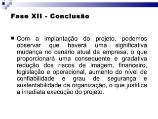 Fase XII - Conclusão Com a implantação do projeto, podemos observar que haverá uma significativa mudança no cenário atual da empresa, o que proporcionará uma consequente e gradativa redução dos riscos de imagem, financeiro, legislação e operacional, aumento do nível de confiabilidade e grau de segurança e sustentabilidade da organização, o que justifica a imediata execução do projeto. 