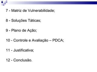 7 - Matriz de Vulnerabilidade; 8 - Soluções Táticas; 9 - Plano de Ação; 10 - Controle e Avaliação – PDCA; 11 - Justificativa; 12 - Conclusão. 
