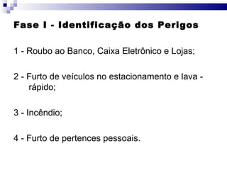 Fase I - Identificação dos Perigos 1 - Roubo ao Banco, Caixa Eletrônico e Lojas; 2 - Furto de veículos no estacionamento e lava - rápido; 3 - Incêndio; 4 - Furto de pertences pessoais. 
