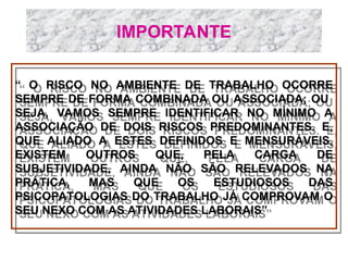 IMPORTANTE
“ O RISCO NO AMBIENTE DE TRABALHO OCORRE
SEMPRE DE FORMA COMBINADA OU ASSOCIADA; OU
SEJA, VAMOS SEMPRE IDENTIFICAR NO MÍNIMO A
ASSOCIAÇÃO DE DOIS RISCOS PREDOMINANTES. E,
QUE ALIADO A ESTES DEFINIDOS E MENSURÁVEIS,
EXISTEM OUTROS QUE, PELA CARGA DE
SUBJETIVIDADE, AINDA NÃO SÃO RELEVADOS NA
PRÁTICA, MAS QUE OS ESTUDIOSOS DAS
PSICOPATOLOGIAS DO TRABALHO JÁ COMPROVAM O
SEU NEXO COM AS ATIVIDADES LABORAIS”

 