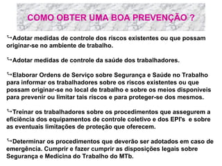 COMO OBTER UMA BOA PREVENÇÃO ?
Adotar medidas de controle dos riscos existentes ou que possam
originar-se no ambiente de trabalho.
Adotar medidas de controle da saúde dos trabalhadores.
Elaborar Ordens de Serviço sobre Segurança e Saúde no Trabalho
para informar os trabalhadores sobre os riscos existentes ou que
possam originar-se no local de trabalho e sobre os meios disponíveis
para prevenir ou limitar tais riscos e para proteger-se dos mesmos.
Treinar os trabalhadores sobre os procedimentos que assegurem a
eficiência dos equipamentos de controle coletivo e dos EPI's e sobre
as eventuais limitações de proteção que oferecem.
Determinar os procedimentos que deverão ser adotados em caso de
emergência. Cumprir e fazer cumprir as disposições legais sobre
Segurança e Medicina do Trabalho do MTb.
 
