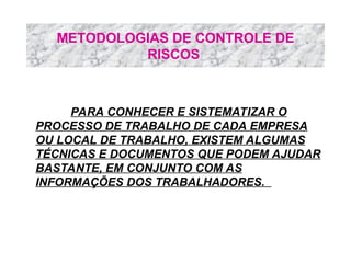 METODOLOGIAS DE CONTROLE DE
RISCOS
PARA CONHECER E SISTEMATIZAR O
PROCESSO DE TRABALHO DE CADA EMPRESA
OU LOCAL DE TRABALHO, EXISTEM ALGUMAS
TÉCNICAS E DOCUMENTOS QUE PODEM AJUDAR
BASTANTE, EM CONJUNTO COM AS
INFORMAÇÕES DOS TRABALHADORES.
 