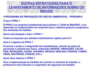 OUTRAS ESTRATÉGIAS PARA O
LEVANTAMENTO DE INFORMAÇÕES SOBRE OS
RISCOS
PROGRAMA DE PREVENÇÃO DE RISCOS AMBIENTAIS - PPRA/NR-9
O que é PPRA ?
O PPRA é um programa estabelecido peça portaria n.º 25/94 do Mtb/SSST, a ser
elaborado em implementado nas empresas para a melhoria gradual e progressiva
dos ambientes de trabalho.
Quem está obrigado a fazer o PPRA ?
Todas as empresas que admitam trabalhadores regidos pela CLT.
Qual é o objetivo do PPRA ?
Preservar a saúde e a integridade dos trabalhadores, através de ações de
prevenção e controle dos riscos ambientais (RUÍDOS, VIBRAÇÕES, CALOR,
FRIO, RADIAÇÕES, GASES, VAPORES, NÉVOAS, NEBLNAS, POEIRAS, FUMOS,
VÍRUS, BACTÉRIAS, FUNGOS, ETC.).
Quem deve elaborar o PPRA ?
Para a implementação de medidas de controle no ambiente de trabalho, o
profissional mais indicado é o engenheiro de segurança do trabalho.
 