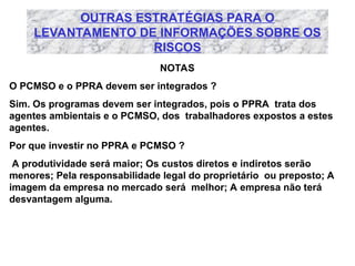 OUTRAS ESTRATÉGIAS PARA O
LEVANTAMENTO DE INFORMAÇÕES SOBRE OS
RISCOS
NOTAS
O PCMSO e o PPRA devem ser integrados ?
Sim. Os programas devem ser integrados, pois o PPRA trata dos
agentes ambientais e o PCMSO, dos trabalhadores expostos a estes
agentes.
Por que investir no PPRA e PCMSO ?
A produtividade será maior; Os custos diretos e indiretos serão
menores; Pela responsabilidade legal do proprietário ou preposto; A
imagem da empresa no mercado será melhor; A empresa não terá
desvantagem alguma.
 