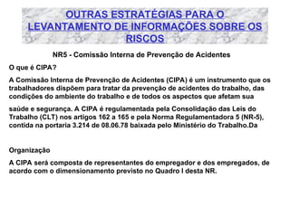 OUTRAS ESTRATÉGIAS PARA O
LEVANTAMENTO DE INFORMAÇÕES SOBRE OS
RISCOS
NR5 - Comissão Interna de Prevenção de Acidentes
O que é CIPA?
A Comissão Interna de Prevenção de Acidentes (CIPA) é um instrumento que os
trabalhadores dispõem para tratar da prevenção de acidentes do trabalho, das
condições do ambiente do trabalho e de todos os aspectos que afetam sua
saúde e segurança. A CIPA é regulamentada pela Consolidação das Leis do
Trabalho (CLT) nos artigos 162 a 165 e pela Norma Regulamentadora 5 (NR-5),
contida na portaria 3.214 de 08.06.78 baixada pelo Ministério do Trabalho.Da
Organização
A CIPA será composta de representantes do empregador e dos empregados, de
acordo com o dimensionamento previsto no Quadro I desta NR.
 