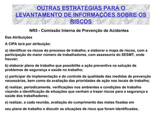 OUTRAS ESTRATÉGIAS PARA O
LEVANTAMENTO DE INFORMAÇÕES SOBRE OS
RISCOS
NR5 - Comissão Interna de Prevenção de Acidentes
Das Atribuições
A CIPA terá por atribuição:
a) identificar os riscos do processo de trabalho, e elaborar o mapa de riscos, com a
participação do maior número de trabalhadores, com assessoria do SESMT, onde
houver;
b) elaborar plano de trabalho que possibilite a ação preventiva na solução de
problemas de segurança e saúde no trabalho;
c) participar da implementação e do controle da qualidade das medidas de prevenção
necessárias, bem como da avaliação das prioridades de ação nos locais de trabalho;
d) realizar, periodicamente, verificações nos ambientes e condições de trabalho
visando a identificação de situações que venham a trazer riscos para a segurança e
saúde dos trabalhadores;
e) realizar, a cada reunião, avaliação do cumprimento das metas fixadas em
seu plano de trabalho e discutir as situações de risco que foram identificadas;
 