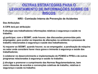 OUTRAS ESTRATÉGIAS PARA O
LEVANTAMENTO DE INFORMAÇÕES SOBRE OS
RISCOS
NR5 - Comissão Interna de Prevenção de Acidentes
Das Atribuições
A CIPA terá por atribuição:
f) divulgar aos trabalhadores informações relativas à segurança e saúde no
trabalho;
g) participar, com o SESMT, onde houver, das discussões promovidas pelo
empregador, para avaliar os impactos de alterações no ambiente e processo de
trabalho relacionados à segurança e saúde dos trabalhadores;
h) requerer ao SESMT, quando houver, ou ao empregador, a paralisação de máquina
ou setor onde considere haver risco grave e iminente à segurança e saúde dos
trabalhadores;
i) colaborar no desenvolvimento e implementação do PCMSO e PPRA e de outros
programas relacionados à segurança e saúde no trabalho;
j) divulgar e promover o cumprimento das Normas Regulamentadoras, bem
como cláusulas de acordos e convenções coletivas de trabalho, relativas à
segurança e saúde no trabalho;
 