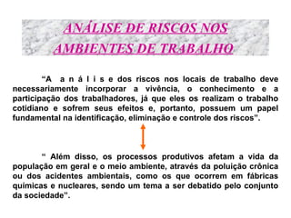 ANÁLISE DE RISCOS NOS
AMBIENTES DE TRABALHO
“A a n á l i s e dos riscos nos locais de trabalho deve
necessariamente incorporar a vivência, o conhecimento e a
participação dos trabalhadores, já que eles os realizam o trabalho
cotidiano e sofrem seus efeitos e, portanto, possuem um papel
fundamental na identificação, eliminação e controle dos riscos”.
“ Além disso, os processos produtivos afetam a vida da
população em geral e o meio ambiente, através da poluição crônica
ou dos acidentes ambientais, como os que ocorrem em fábricas
químicas e nucleares, sendo um tema a ser debatido pelo conjunto
da sociedade”.
 