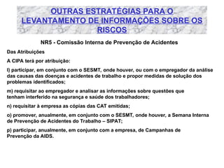 OUTRAS ESTRATÉGIAS PARA O
LEVANTAMENTO DE INFORMAÇÕES SOBRE OS
RISCOS
NR5 - Comissão Interna de Prevenção de Acidentes
Das Atribuições
A CIPA terá por atribuição:
l) participar, em conjunto com o SESMT, onde houver, ou com o empregador da análise
das causas das doenças e acidentes de trabalho e propor medidas de solução dos
problemas identificados;
m) requisitar ao empregador e analisar as informações sobre questões que
tenham interferido na segurança e saúde dos trabalhadores;
n) requisitar à empresa as cópias das CAT emitidas;
o) promover, anualmente, em conjunto com o SESMT, onde houver, a Semana Interna
de Prevenção de Acidentes do Trabalho – SIPAT;
p) participar, anualmente, em conjunto com a empresa, de Campanhas de
Prevenção da AIDS.
 