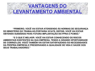 VANTAGENS DO
LEVANTAMENTO AMBIENTAL
“PRIMEIRO, VOCÊ VAI ESTAR ATENDENDO ÀS NORMAS DE SEGURANÇA
DO MINISTÉRIO DO TRABALHO,PORTARIA 3214/78. DEPOIS, VOCÊ VAI ESTAR
OBTENDO SUBSÍDIOS PARA FUTURA IMPLANTAÇÃO DO PPRA E PCMSO.”
“E O QUE É MELHOR: VOCÊ VAI ESTAR CONHECENDO OS RISCOS
AMBIENTAIS EXISTENTES NA SUA EMPRESA, TENDO A GRANDE OPORTUNIDADE
DE CORRIGÍ-LOS. VOCÊ TAMBÉM VAI ESTAR SATISFAZENDO ÀS NECESSIDADES
DA PRÓPRIA EMPRESA E PRESERVANDO A QUALIDADE DE VIDA E SAÚDE DOS
SEUS TRABALHADORES.”
 