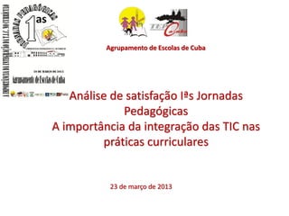 Agrupamento de Escolas de Cuba




   Análise de satisfação Iªs Jornadas
             Pedagógicas
A importância da integração das TIC nas
         práticas curriculares


           23 de março de 2013
 
