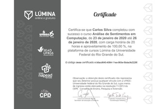 Certifica-se que Carlos Silva completou com
sucesso o curso Análise de Sentimentos em
Computação, de 23 de janeiro de 2020 até 26
de janeiro de 2020, com carga horária de 20
horas e aproveitamento de 100,00 %, na
plataforma de cursos Lúmina da Universidade
Federal do Rio Grande do Sul.
O código deste certificado é b6acd640-4084-11ea-983e-5bdacfe2228f.
 