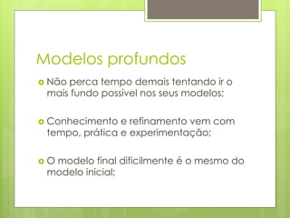 Modelos profundos
›  Não
      perca tempo demais tentando ir o
  mais fundo possível nos seus modelos;

›  Conhecimento e refinamento vem com
  tempo, prática e experimentação;

›  O
   modelo final dificilmente é o mesmo do
  modelo inicial;
 