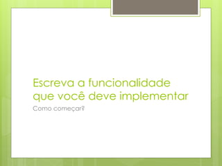 Escreva a funcionalidade
que você deve implementar
Como começar?
 