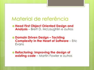 Material de referência
›  Head
       First Object Oriented Design and
  Analysis – Brett D. McLaughlin e outros

›  Domain
        Driven Design – Tackling
  Complexity in the Heart of Software – Eric
  Evans

›  Refactoring:
              Improving the design of
  existing code – Martin Fowler e outros
 