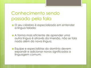 Conhecimento sendo
passado pela fala
›  Oseu cérebro é especializado em entender
  a língua falada;

›  A
    forma mais eficiente de aprender uma
  outra língua é através da imersão, não se fala
  nada além da nova língua;

›  Equipe
         e especialistas do domínio devem
  expandir e adicionar novos significados a
  linguagem comum;
 
