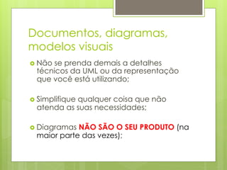 Documentos, diagramas,
modelos visuais
›  Não
      se prenda demais a detalhes
  técnicos da UML ou da representação
  que você está utilizando;

›  Simplifique
            qualquer coisa que não
  atenda as suas necessidades;

›  DiagramasNÃO SÃO O SEU PRODUTO (na
  maior parte das vezes);
 