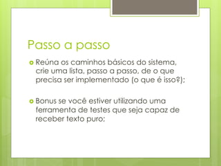 Passo a passo
›  Reúnaos caminhos básicos do sistema,
  crie uma lista, passo a passo, de o que
  precisa ser implementado (o que é isso?);

›  Bonus
        se você estiver utilizando uma
  ferramenta de testes que seja capaz de
  receber texto puro;
 