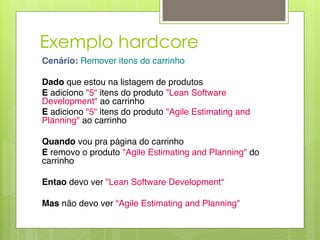 Exemplo hardcore
Cenário: Remover itens do carrinho "
!
Dado que estou na listagem de produtos"
E adiciono "5" itens do produto "Lean Software
Development" ao carrinho"
E adiciono "5" itens do produto "Agile Estimating and
Planning" ao carrinho"
!
Quando vou pra página do carrinho "
E removo o produto "Agile Estimating and Planning" do
carrinho"
!
Entao devo ver "Lean Software Development“ "
!
Mas não devo ver "Agile Estimating and Planning"
 