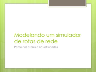 Modelando um simulador
de rotas de rede
Pense nos atores e nas atividades
 