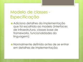 Modelo de classes -
Especificação
›  Adicionadetalhes da implementação
  que foi escolhida ao modelo (interfaces
  de infraestrutura, classes base de
  frameworks, funcionalidades da
  linguagem);

›  Normalmentedefinido antes de se entrar
  em detalhes de implementação;
 