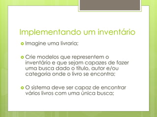 Implementando um inventário
›  Imagine   uma livraria;

›  Crie
      modelos que representem o
  inventário e que sejam capazes de fazer
  uma busca dado o título, autor e/ou
  categoria onde o livro se encontra;

›  O
    sistema deve ser capaz de encontrar
  vários livros com uma única busca;
 