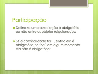 Participação
›  Define
        se uma associação é obrigatória
  ou não entre os objetos relacionados;

›  Se
     a cardinalidade for 1, então ela é
  obrigatória, se for 0 em algum momento
  ela não é obrigatória;
 