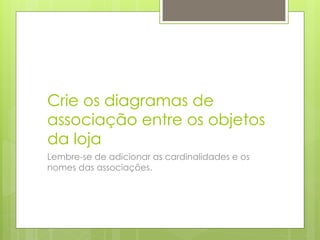 Crie os diagramas de
associação entre os objetos
da loja
Lembre-se de adicionar as cardinalidades e os
nomes das associações.
 