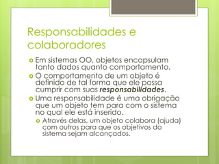 Responsabilidades e
colaboradores
›  Em sistemas OO, objetos encapsulam
    tanto dados quanto comportamento.
›  O comportamento de um objeto é
    definido de tal forma que ele possa
    cumprir com suas responsabilidades.
›  Uma responsabilidade é uma obrigação
    que um objeto tem para com o sistema
    no qual ele está inserido.
  ›  Através
            delas, um objeto colabora (ajuda)
    com outros para que os objetivos do
    sistema sejam alcançados.
 