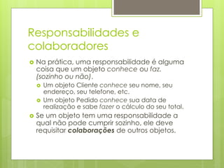 Responsabilidades e
colaboradores
›  Naprática, uma responsabilidade é alguma
  coisa que um objeto conhece ou faz.
  (sozinho ou não).
  ›  Um objeto Cliente conhece seu nome, seu
      endereço, seu telefone, etc.
  ›  Um objeto Pedido conhece sua data de
      realização e sabe fazer o cálculo do seu total.
›  Se
     um objeto tem uma responsabilidade a
  qual não pode cumprir sozinho, ele deve
  requisitar colaborações de outros objetos.
 