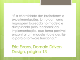 “É a criatividade dos brainstorms e
experimentações, junto com uma
linguagem baseada no modelo e
disciplinada pelo feedback da
implementação, que torna possível
encontrar um modelo rico e destilá-
lo para o software funcional.”

Eric Evans, Domain Driven
Design, página 13
 