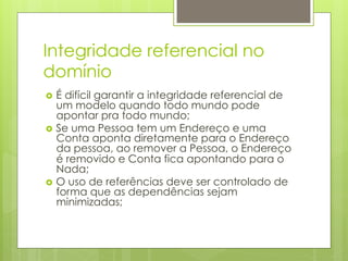 Integridade referencial no
domínio
›  É difícil garantir a integridade referencial de
    um modelo quando todo mundo pode
    apontar pra todo mundo;
›  Se uma Pessoa tem um Endereço e uma
    Conta aponta diretamente para o Endereço
    da pessoa, ao remover a Pessoa, o Endereço
    é removido e Conta fica apontando para o
    Nada;
›  O uso de referências deve ser controlado de
    forma que as dependências sejam
    minimizadas;
 