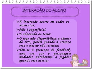 A interação ocorre em todos os
momentos;
Não é superficial,
É adequada ao tema;
O jogo não disponibiliza a chance
do erro, porém quando a criança
erra o mesmo não termina;
Têm-se a presença de feedback,
uma vez que o personagem
mediador parabeniza o jogador
quando esse acerta;
 