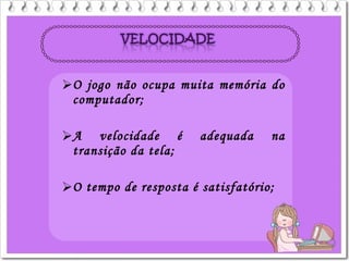 O jogo não ocupa muita memória do
computador;
A velocidade é adequada na
transição da tela;
O tempo de resposta é satisfatório;
 
