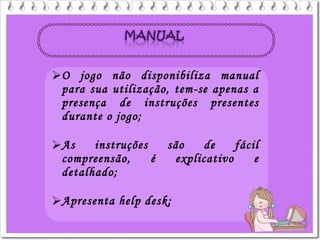 O jogo não disponibiliza manual
para sua utilização, tem-se apenas a
presença de instruções presentes
durante o jogo;
As instruções são de fácil
compreensão, é explicativo e
detalhado;
Apresenta help desk;
 