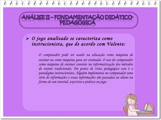  O jogo analisado se caracteriza como
instrucionista, que de acordo com Valente:
O computador pode ser usado na educação como máquina de
ensinar ou como máquina para ser ensinada. O uso do computador
como máquina de ensinar consiste na informatização dos métodos
de ensino tradicionais. Do ponto de vista pedagógico esse é o
paradigma instrucionista. Alguém implementa no computador uma
série de informações e essas informações são passadas ao aluno na
forma de um tutorial, exercício-e-prática ou jogo.
 