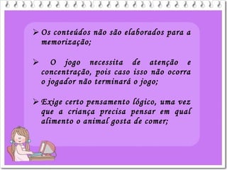  Os conteúdos não são elaborados para a
memorização;
 O jogo necessita de atenção e
concentração, pois caso isso não ocorra
o jogador não terminará o jogo;
 Exige certo pensamento lógico, uma vez
que a criança precisa pensar em qual
alimento o animal gosta de comer;
 