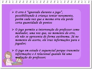  O erro é “ignorado durante o jogo”,
possibilitando à criança tentar novamente,
porém cada vez que a mesma erra ela perde
certa quantidade de pontos
 O jogo permite a intervenção do professor como
mediador, uma vez que, no momento do erro,
ele não se apresenta de forma autônoma. Já no
momento do acerto, ele traz informações para o
jogador;
 O jogo em estudo é sequencial porque transmite
informações e é relacional quando há uma
mediação do professor;
 