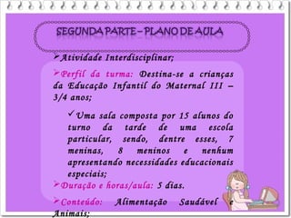 Atividade Interdisciplinar;
Perfil da turma: Destina-se a crianças
da Educação Infantil do Maternal III –
3/4 anos;
Uma sala composta por 15 alunos do
turno da tarde de uma escola
particular, sendo, dentre esses, 7
meninas, 8 meninos e nenhum
apresentando necessidades educacionais
especiais;
Duração e horas/aula: 5 dias.
Conteúdo: Alimentação Saudável e
Animais;
 