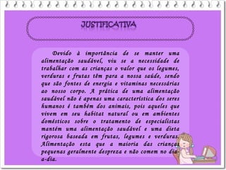 Devido à importância de se manter uma
alimentação saudável, viu se a necessidade de
trabalhar com as crianças o valor que os legumes,
verduras e frutas têm para a nossa saúde, sendo
que são fontes de energia e vitaminas necessárias
ao nosso corpo. A prática de uma alimentação
saudável não é apenas uma característica dos seres
humanos é também dos animais, pois aqueles que
vivem em seu habitat natural ou em ambientes
domésticos sobre o tratamento de especialistas
mantém uma alimentação saudável e uma dieta
rigorosa baseada em frutas, legumes e verduras.
Alimentação esta que a maioria das crianças
pequenas geralmente despreza e não comem no dia-
a-dia.
 