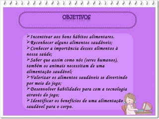 Incentivar aos bons hábitos alimentares.
Reconhecer alguns alimentos saudáveis;
Conhecer a importância desses alimentos à
nossa saúde;
Saber que assim como nós (seres humanos),
também os animais necessitam de uma
alimentação saudável;
Valorizar os alimentos saudáveis se divertindo
por meio do jogo;
Desenvolver habilidades para com a tecnologia
através do jogo;
Identificar os benefícios de uma alimentação
saudável para o corpo.
 