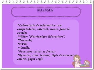 •Laboratório de informática com
computadores, internet, mouse, fone de
ouvido;
•Vídeo: “Nutriamigos Educativos”;
•Televisão;
•DVD;
•Vasilha;
•Faca para cortar as frutas;
•Revistas, cola, tesoura, lápis de escrever e
colorir, papel craft.
 