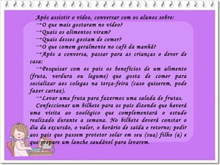 Após assistir o vídeo, conversar com os alunos sobre:
→O que mais gostaram no vídeo?
→Quais os alimentos viram?
→Quais desses gostam de comer?
→O que comem geralmente no café da manhã?
→Após a conversa, passar para as crianças o dever de
casa:
→Pesquisar com os pais os benefícios de um alimento
(fruta, verdura ou legume) que gosta de comer para
socializar aos colegas na terça-feira (caso quiserem, pode
fazer cartaz).
→Levar uma fruta para fazermos uma salada de frutas.
Confeccionar um bilhete para os pais dizendo que haverá
uma visita ao zoológico que complementará o estudo
realizado durante a semana. No bilhete deverá constar o
dia da excursão, o valor, o horário de saída e retorno; pedir
aos pais que passem protetor solar em seu (sua) filho (a) e
que prepare um lanche saudável para levarem.
 