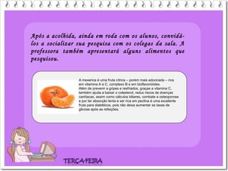 Após a acolhida, ainda em roda com os alunos, convidá-
los a socializar sua pesquisa com os colegas da sala. A
professora também apresentará alguns alimentos que
pesquisou.
A mexerica é uma fruta cítrica – porém mais adocicada – rica
em vitamina A e C, complexo B e em bioflavonóides.
Além de prevenir a gripes e resfriados, graças a vitamina C,
também ajuda a baixar o colesterol, reduz riscos de doenças
cardíacas, assim como cálculos biliares, combate a osteoporose
e por ter absorção lenta e ser rica em pectina é uma excelente
fruta para diabéticos, pois não deixa aumentar as taxas de
glicose após as refeições.
 