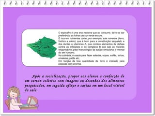 O espinafre é uma erva rasteira que ao consumir, deve-se dar
preferência as folhas de cor verde escura.
É rica em nutrientes como, por exemplo, sais minerais (ferro,
fósforo e cálcio) que é bom para a constituição esqueleto e
dos dentes e vitaminas A, que confere elementos de defesa
contra as infecções e do complexo B que são as maiores
responsáveis pela manutenção da saúde emocional e mental
do ser humano.
Na culinária, é usado para fazer saladas, sopas, suflês, tortas,
omeletes, patês etc.
Em função da boa quantidade de ferro é indicado para
pessoas com anemia.
Após a socialização, propor aos alunos a confecção de
um cartaz coletivo com imagens ou desenhos dos alimentos
pesquisados, em seguida afixar o cartaz em um local visível
da sala.
 