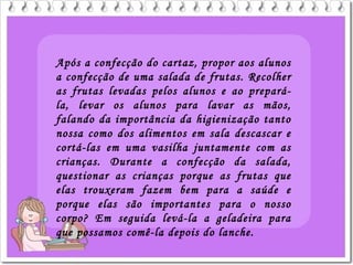 Após a confecção do cartaz, propor aos alunos
a confecção de uma salada de frutas. Recolher
as frutas levadas pelos alunos e ao prepará-
la, levar os alunos para lavar as mãos,
falando da importância da higienização tanto
nossa como dos alimentos em sala descascar e
cortá-las em uma vasilha juntamente com as
crianças. Durante a confecção da salada,
questionar as crianças porque as frutas que
elas trouxeram fazem bem para a saúde e
porque elas são importantes para o nosso
corpo? Em seguida levá-la a geladeira para
que possamos comê-la depois do lanche.
 
