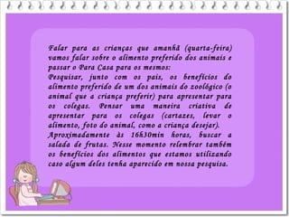 Falar para as crianças que amanhã (quarta-feira)
vamos falar sobre o alimento preferido dos animais e
passar o Para Casa para os mesmos:
Pesquisar, junto com os pais, os benefícios do
alimento preferido de um dos animais do zoológico (o
animal que a criança preferir) para apresentar para
os colegas. Pensar uma maneira criativa de
apresentar para os colegas (cartazes, levar o
alimento, foto do animal, como a criança desejar).
Aproximadamente às 16h30min horas, buscar a
salada de frutas. Nesse momento relembrar também
os benefícios dos alimentos que estamos utilizando
caso algum deles tenha aparecido em nossa pesquisa.
 