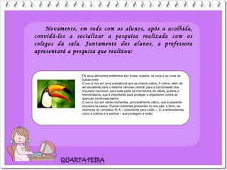 Novamente, em roda com os alunos, após a acolhida,
convidá-los a socializar a pesquisa realizada com os
colegas da sala. Juntamente dos alunos, a professora
apresentará a pesquisa que realizou:
Os seus alimentos preferidos são frutas, insetos, os ovos e as crias de
outras aves.
O ovo é rico em uma substância que se chama colina. A colina, além de
ser excelente para o sistema nervoso central, para a transmissão dos
impulsos nervosos, para toda parte da membrana da célula, quebra a
homocisteína, que é importante para proteger o organismo contra as
doenças cardiovasculares.
O ovo é rico em vários nutrientes, principalmente cálcio, que é presente
inclusive na casca. Outros nutrientes presentes no ovo são: o ferro, as
vitaminas do complexo B, A – importante para visão –, D, e antioxidantes
como a luteína e a xantina – que protegem a visão.
 